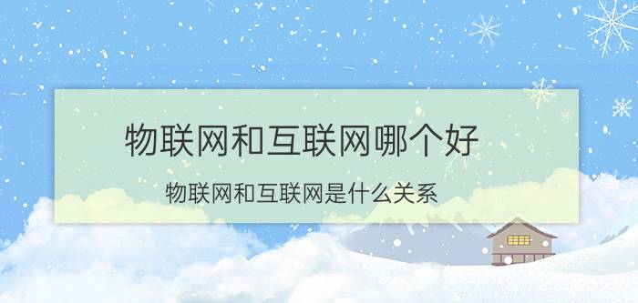 物联网和互联网哪个好 物联网和互联网是什么关系？